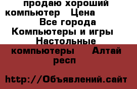 продаю хороший компьютер › Цена ­ 7 000 - Все города Компьютеры и игры » Настольные компьютеры   . Алтай респ.